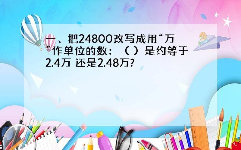 一、把24800改写成用“万”作单位的数：（ ）是约等于2.4万 还是2.48万?