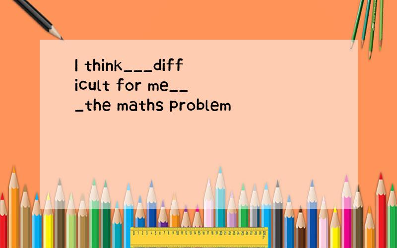 I think___difficult for me___the maths problem