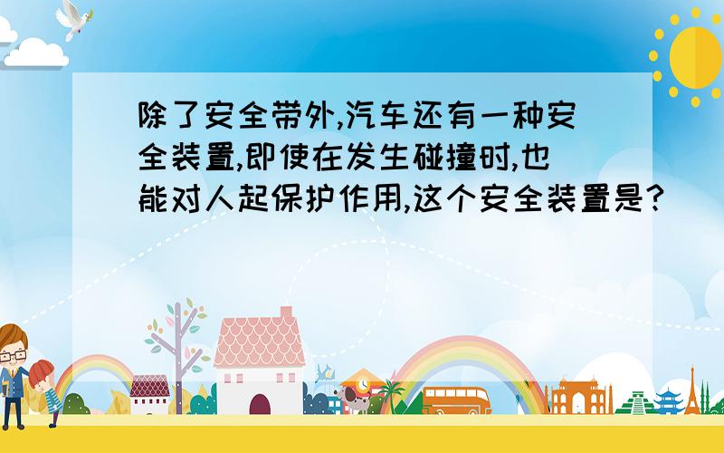 除了安全带外,汽车还有一种安全装置,即使在发生碰撞时,也能对人起保护作用,这个安全装置是?