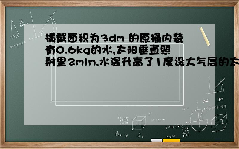 横截面积为3dm 的原桶内装有0.6kg的水,太阳垂直照射里2min,水温升高了1度设大气层的太阳能只有45%到达地面,