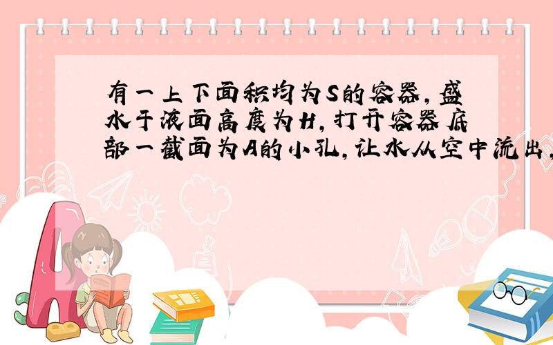 有一上下面积均为S的容器,盛水于液面高度为H,打开容器底部一截面为A的小孔,让水从空中流出,求：