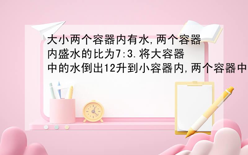 大小两个容器内有水,两个容器内盛水的比为7:3.将大容器中的水倒出12升到小容器内,两个容器中的水一样多