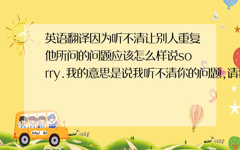 英语翻译因为听不清让别人重复他所问的问题应该怎么样说sorry.我的意思是说我听不清你的问题,请再说一遍应该怎么翻译?