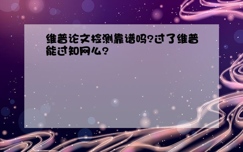 维普论文检测靠谱吗?过了维普能过知网么?