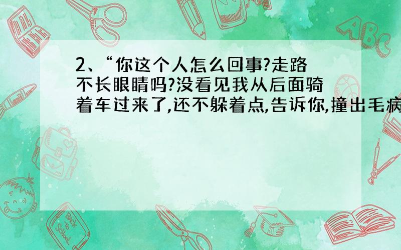 2、“你这个人怎么回事?走路不长眼睛吗?没看见我从后面骑着车过来了,还不躲着点,告诉你,撞出毛病可不找我.” （ ）