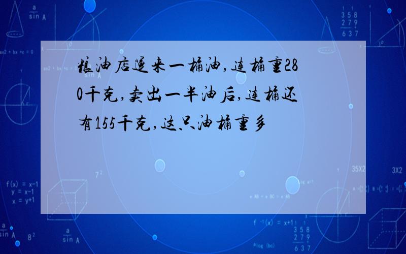 粮油店运来一桶油,连桶重280千克,卖出一半油后,连桶还有155千克,这只油桶重多