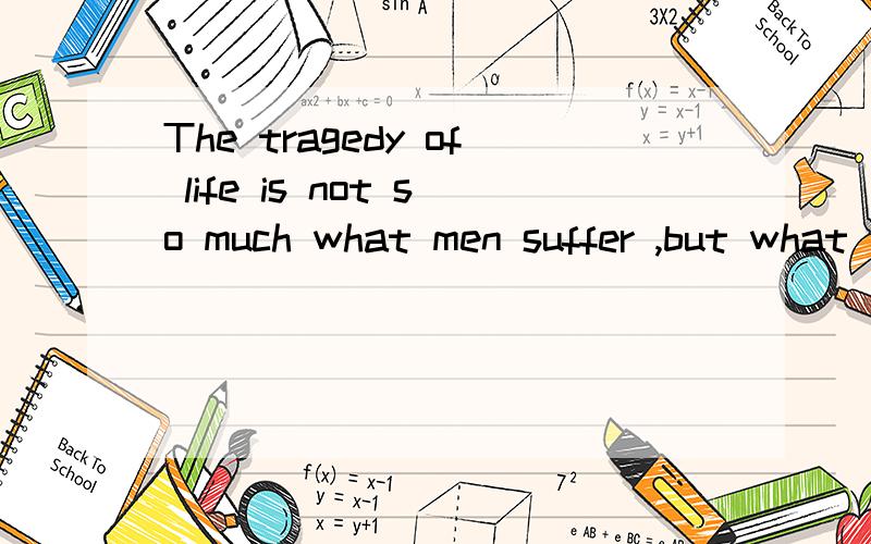 The tragedy of life is not so much what men suffer ,but what