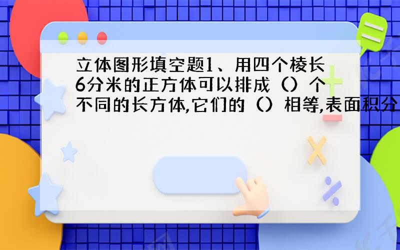 立体图形填空题1、用四个棱长6分米的正方体可以排成（）个不同的长方体,它们的（）相等,表面积分别为（ ）、（ ）.2、一