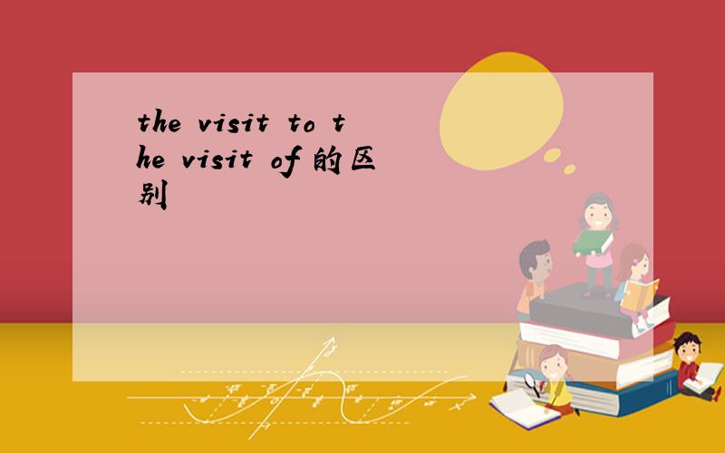 the visit to the visit of 的区别