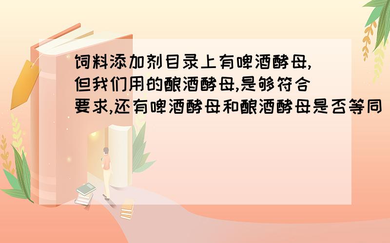 饲料添加剂目录上有啤酒酵母,但我们用的酿酒酵母,是够符合要求,还有啤酒酵母和酿酒酵母是否等同