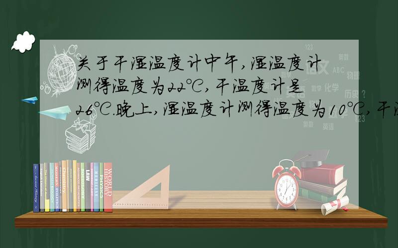 关于干湿温度计中午,湿温度计测得温度为22℃,干温度计是26℃.晚上,湿温度计测得温度为10℃,干温度计是14℃,则中午