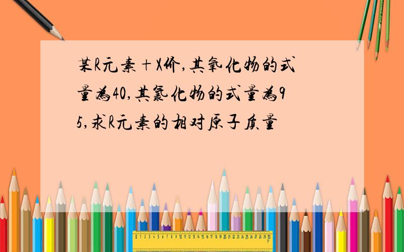 某R元素+X价,其氧化物的式量为40,其氯化物的式量为95,求R元素的相对原子质量