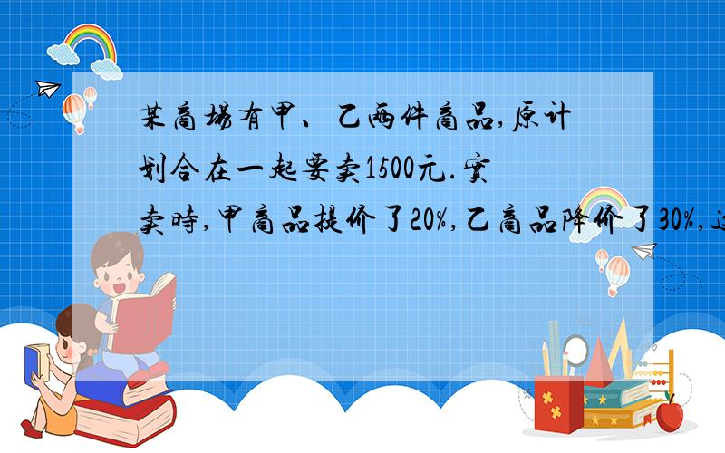 某商场有甲、乙两件商品,原计划合在一起要卖1500元.实卖时,甲商品提价了20%,乙商品降价了30%,这样两件商品实卖比