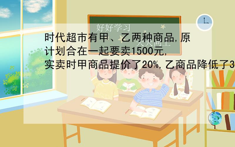 时代超市有甲、乙两种商品,原计划合在一起要卖1500元,实卖时甲商品提价了20%,乙商品降低了30%,这样两件商品实卖比