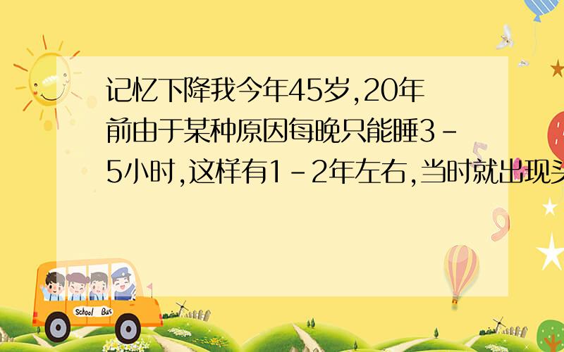 记忆下降我今年45岁,20年前由于某种原因每晚只能睡3-5小时,这样有1-2年左右,当时就出现头经常疼,记忆力急剧下降,