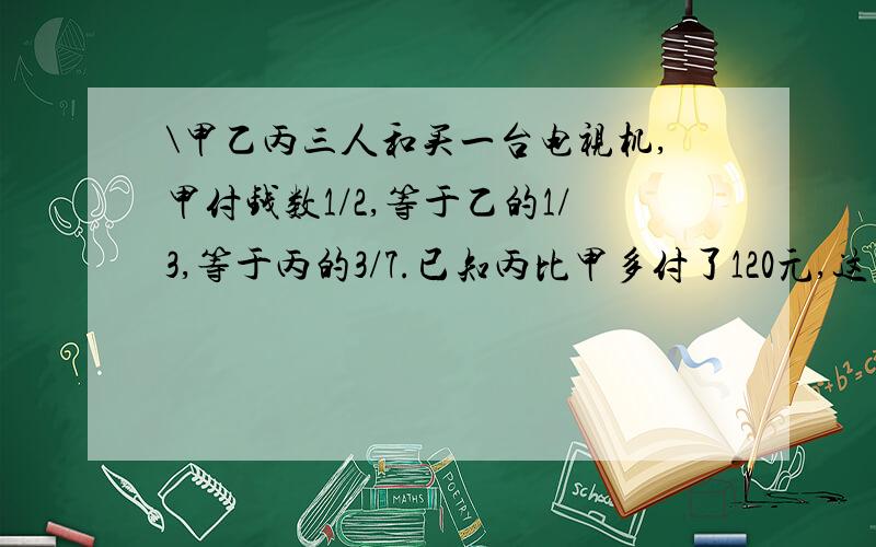 \甲乙丙三人和买一台电视机,甲付钱数1/2,等于乙的1/3,等于丙的3/7.已知丙比甲多付了120元,这台电视机