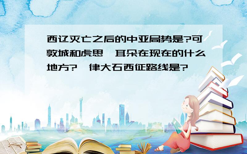 西辽灭亡之后的中亚局势是?可敦城和虎思斡耳朵在现在的什么地方?耶律大石西征路线是?