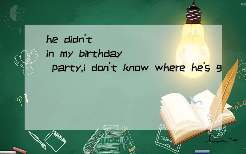 he didn't ____in my birthday party,i don't know where he's g