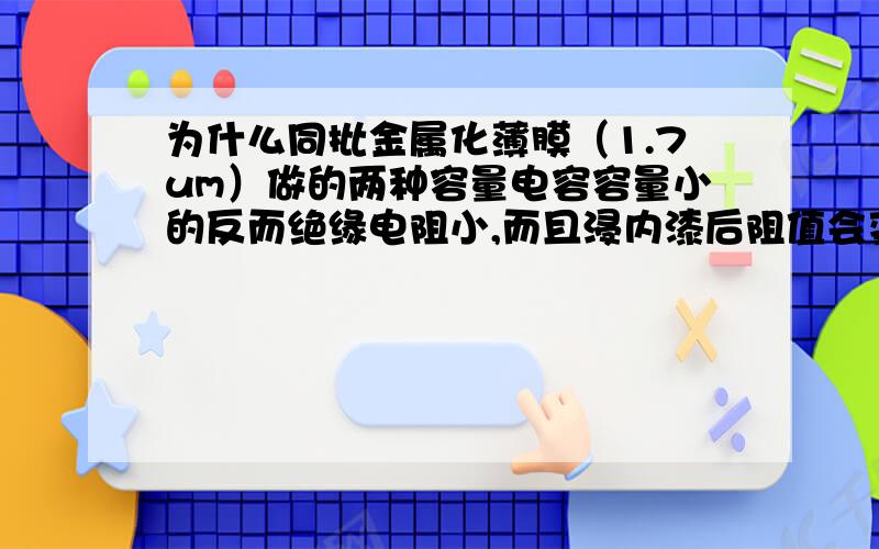 为什么同批金属化薄膜（1.7um）做的两种容量电容容量小的反而绝缘电阻小,而且浸内漆后阻值会变小很多?