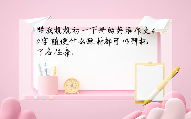 帮我想想初一下册的英语作文60字，随便什么题材都可以拜托了各位亲。