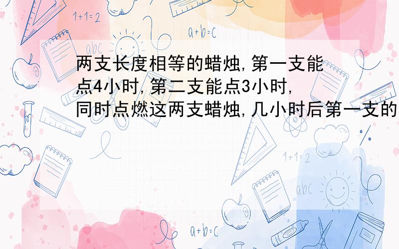 两支长度相等的蜡烛,第一支能点4小时,第二支能点3小时,同时点燃这两支蜡烛,几小时后第一支的长度是第