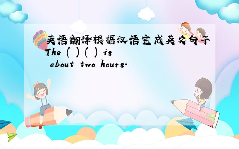 英语翻译根据汉语完成英文句子The ( ) ( ) is about two hours.