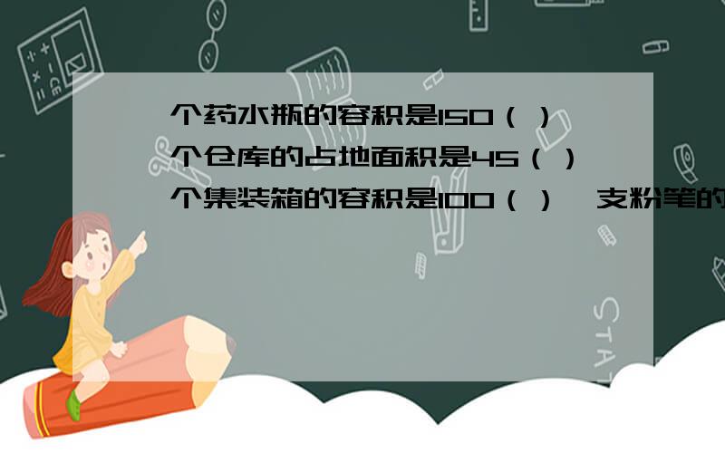 一个药水瓶的容积是150（）一个仓库的占地面积是45（）一个集装箱的容积是100（）一支粉笔的体积是8（）