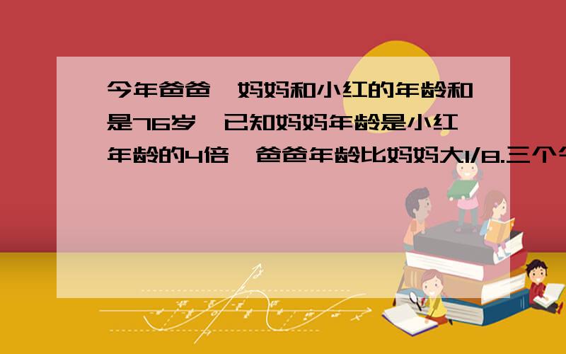 今年爸爸、妈妈和小红的年龄和是76岁,已知妈妈年龄是小红年龄的4倍,爸爸年龄比妈妈大1/8.三个今年各几岁?