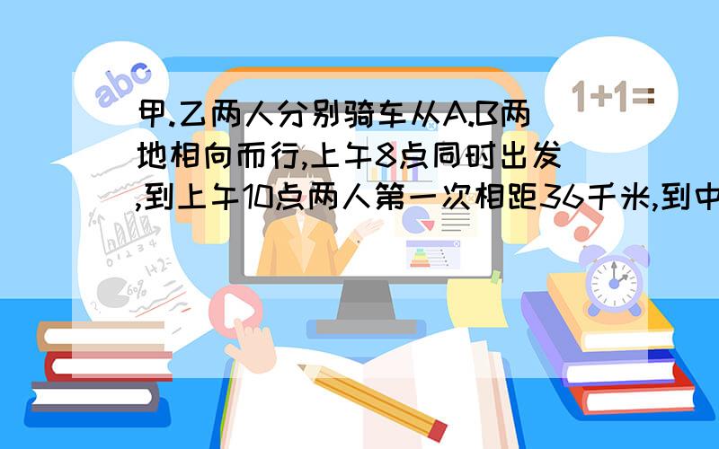 甲.乙两人分别骑车从A.B两地相向而行,上午8点同时出发,到上午10点两人第一次相距36千米,到中午?