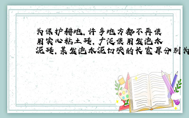 为保护耕地,许多地方都不再使用实心粘土砖,广泛使用发泡水泥砖,某发泡水泥切块的长宽厚分别为