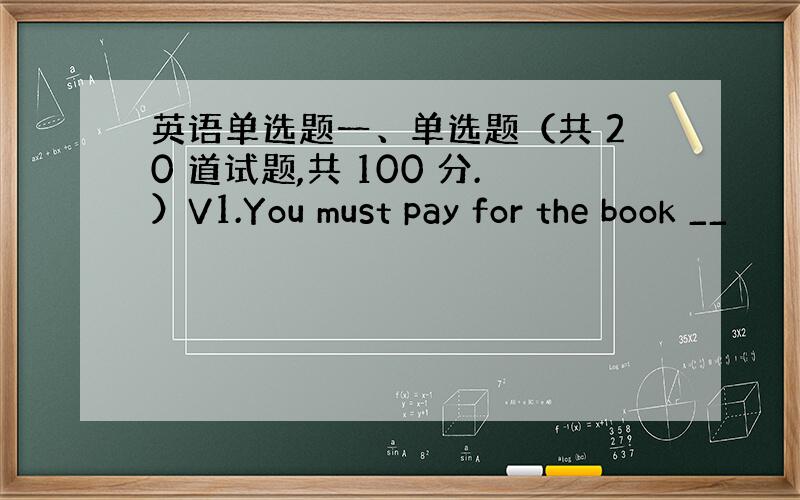 英语单选题一、单选题（共 20 道试题,共 100 分.）V1.You must pay for the book __