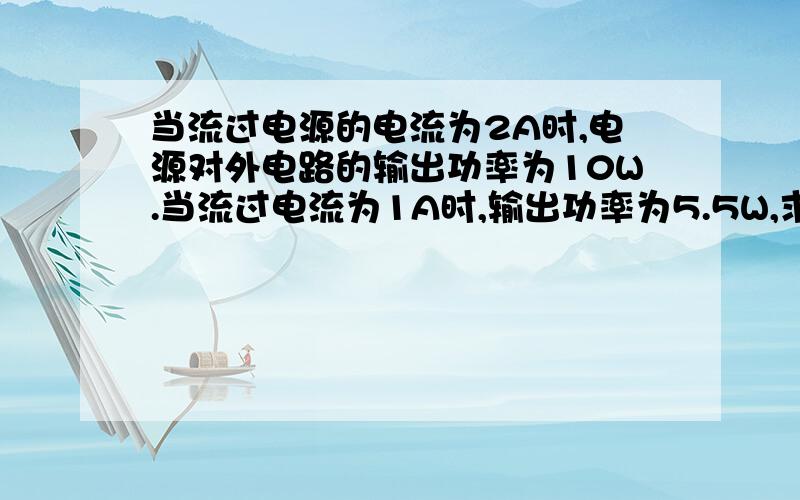 当流过电源的电流为2A时,电源对外电路的输出功率为10W.当流过电流为1A时,输出功率为5.5W,求该电源...