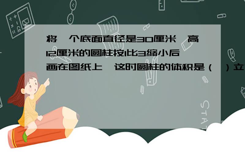 将一个底面直径是30厘米,高12厘米的圆柱按1比3缩小后画在图纸上,这时圆柱的体积是（ ）立方厘米.