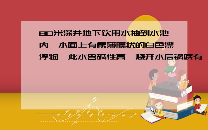 80米深井地下饮用水抽到水池内,水面上有象薄膜状的白色漂浮物,此水含碱性高,烧开水后锅底有一层白色...