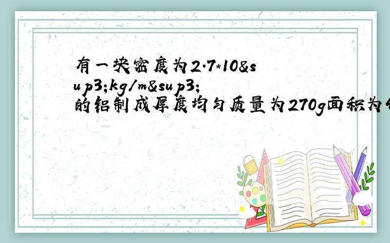 有一块密度为2.7*10³kg/m³的铝制成厚度均匀质量为270g面积为4dm²的铝箱,求