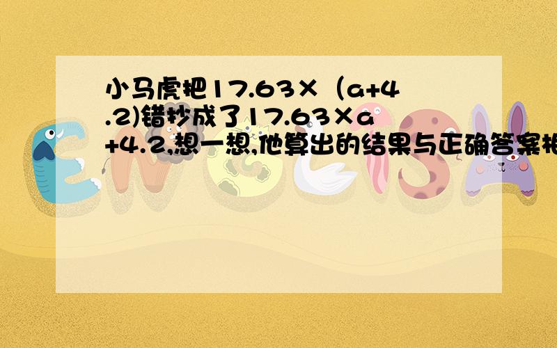 小马虎把17.63×（a+4.2)错抄成了17.63×a+4.2,想一想,他算出的结果与正确答案相差多少?