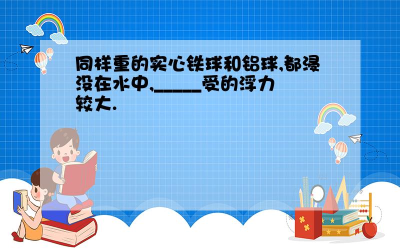 同样重的实心铁球和铝球,都浸没在水中,_____受的浮力较大.