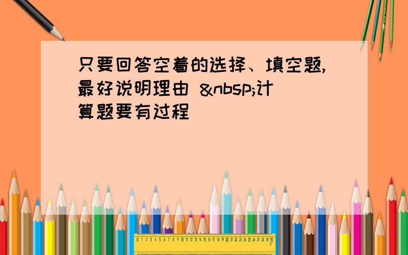 只要回答空着的选择、填空题,最好说明理由  计算题要有过程