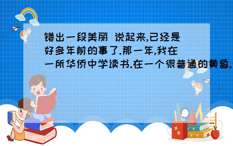 错出一段美丽 说起来,已经是好多年前的事了.那一年,我在一所华侨中学读书.在一个很普通的黄昏,我刚锁上宿舍的大门,姐姐急