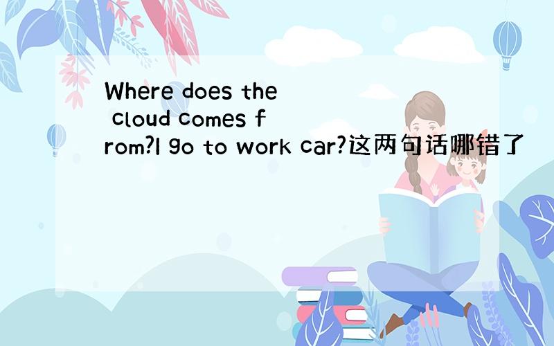 Where does the cloud comes from?I go to work car?这两句话哪错了