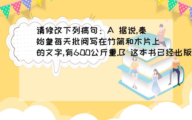 请修改下列病句：A 据说,秦始皇每天批阅写在竹简和木片上的文字,有600公斤重.B 这本书已经出版好几年了,所以作者最近