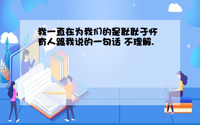 我一直在为我们的是耿耿于怀 有人跟我说的一句话 不理解.