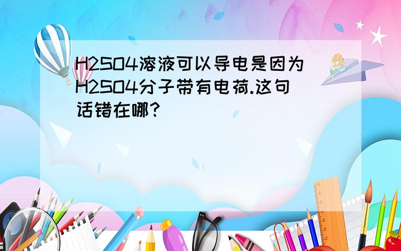 H2SO4溶液可以导电是因为H2SO4分子带有电荷.这句话错在哪?