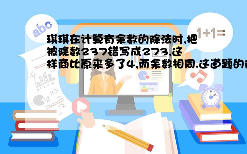 琪琪在计算有余数的除法时,把被除数237错写成273,这样商比原来多了4,而余数相同.这道题的除数和余数各是多少?