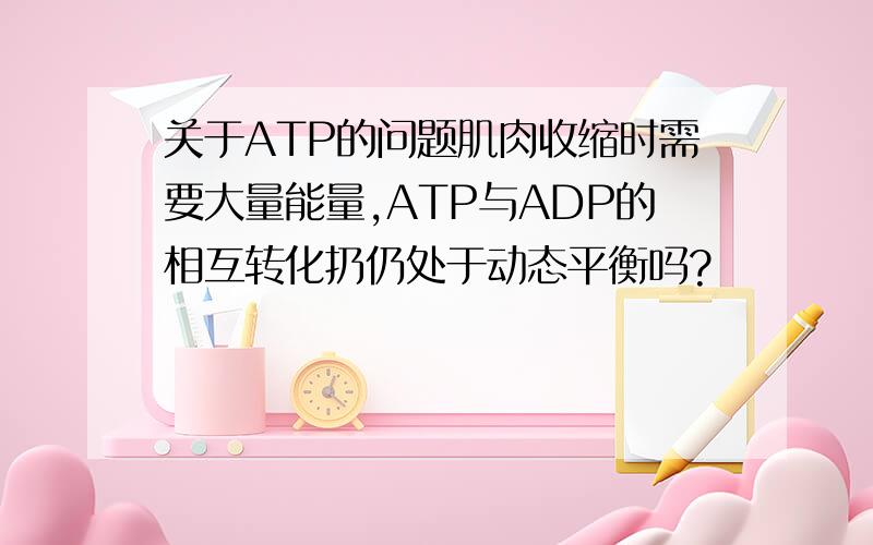 关于ATP的问题肌肉收缩时需要大量能量,ATP与ADP的相互转化扔仍处于动态平衡吗?