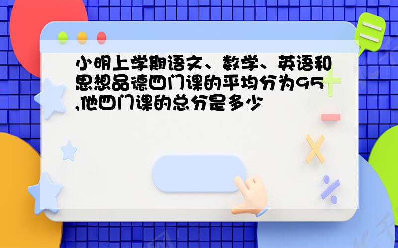 小明上学期语文、数学、英语和思想品德四门课的平均分为95,他四门课的总分是多少