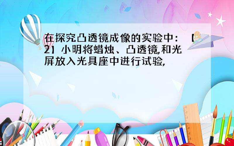 在探究凸透镜成像的实验中：【2】小明将蜡烛、凸透镜,和光屏放入光具座中进行试验,