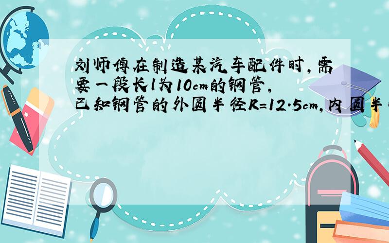 刘师傅在制造某汽车配件时,需要一段长l为10cm的钢管,已知钢管的外圆半径R=12.5cm,内圆半径r=7.5cm.