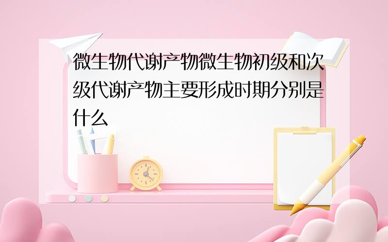 微生物代谢产物微生物初级和次级代谢产物主要形成时期分别是什么