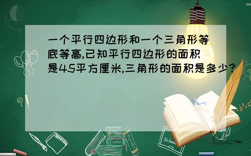 一个平行四边形和一个三角形等底等高,已知平行四边形的面积是45平方厘米,三角形的面积是多少?